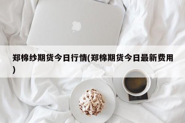 郑棉纱期货今日行情(郑棉期货今日最新费用)