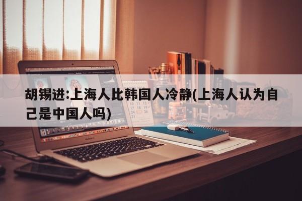 胡锡进:上海人比韩国人冷静(上海人认为自己是中国人吗)