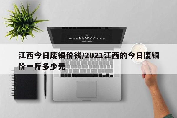 江西今日废铜价钱/2021江西的今日废铜价一斤多少元