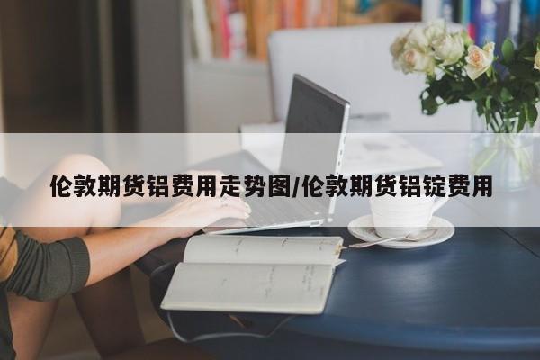 伦敦期货铝费用走势图/伦敦期货铝锭费用