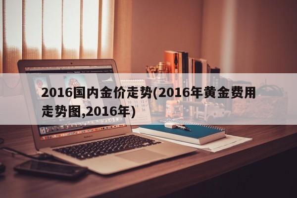 2016国内金价走势(2016年黄金费用走势图,2016年)