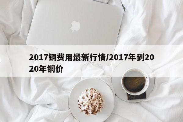 2017铜费用最新行情/2017年到2020年铜价