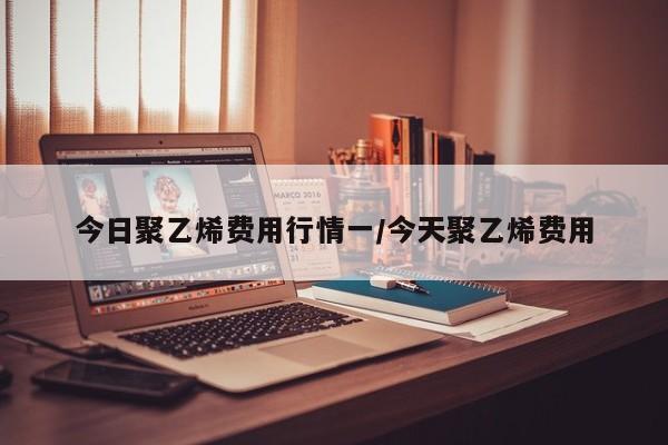 今日聚乙烯费用行情一/今天聚乙烯费用
