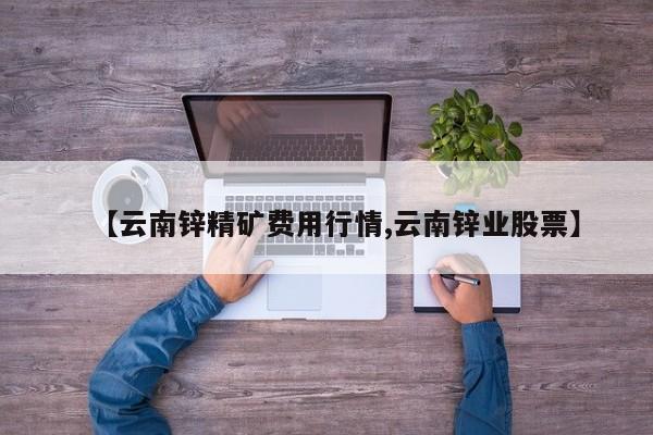【云南锌精矿费用行情,云南锌业股票】