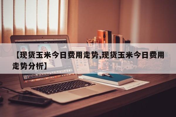 【现货玉米今日费用走势,现货玉米今日费用走势分析】