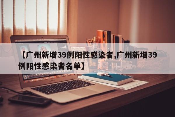 【广州新增39例阳性感染者,广州新增39例阳性感染者名单】