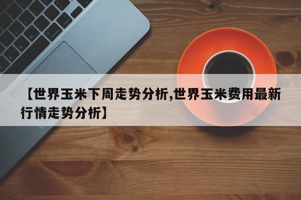 【世界玉米下周走势分析,世界玉米费用最新行情走势分析】