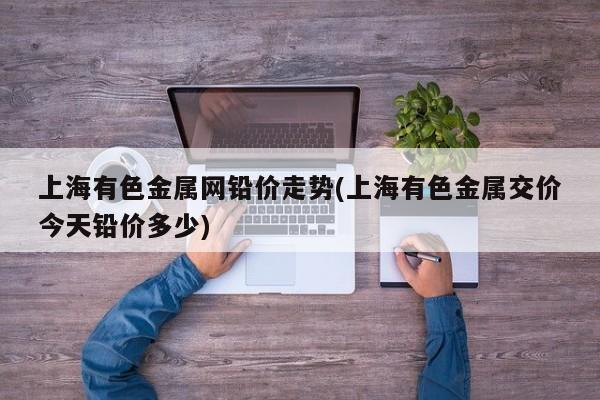 上海有色金属网铅价走势(上海有色金属交价今天铅价多少)
