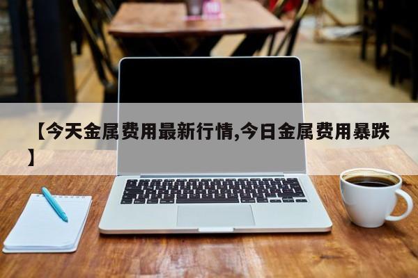 【今天金属费用最新行情,今日金属费用暴跌】