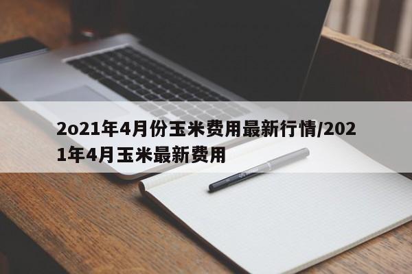 2o21年4月份玉米费用最新行情/2021年4月玉米最新费用