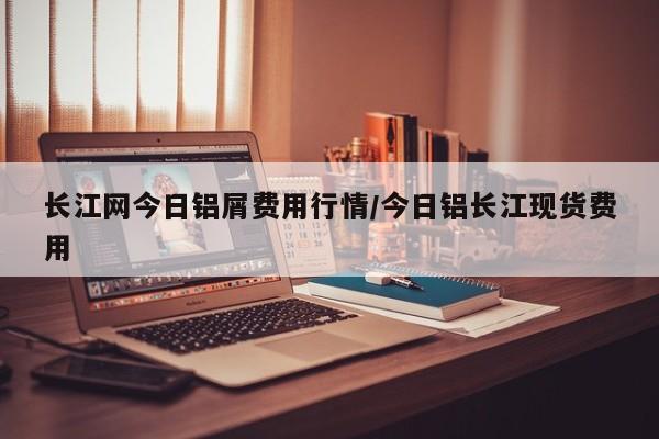 长江网今日铝屑费用行情/今日铝长江现货费用