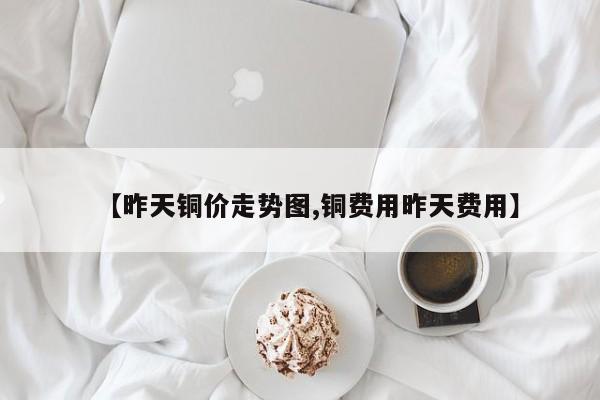 【昨天铜价走势图,铜费用昨天费用】