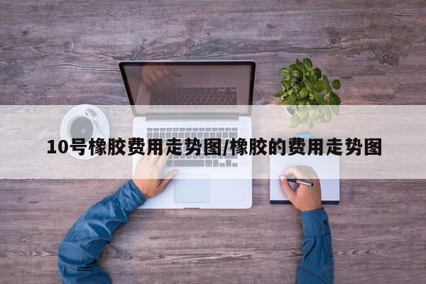 10号橡胶费用走势图/橡胶的费用走势图