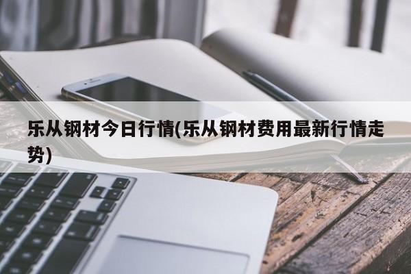 乐从钢材今日行情(乐从钢材费用最新行情走势)