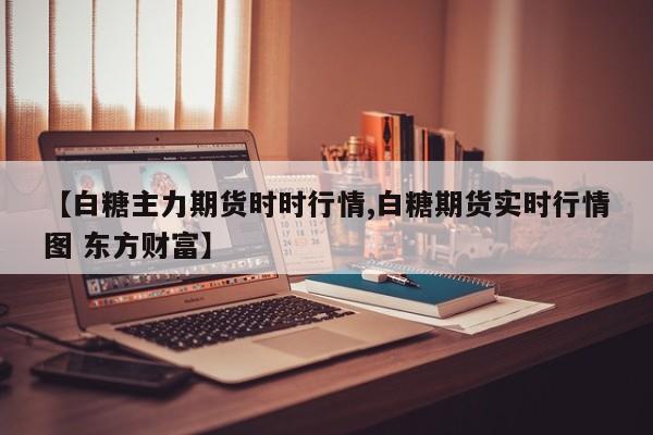 【白糖主力期货时时行情,白糖期货实时行情图 东方财富】