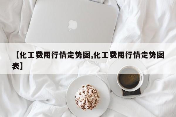 【化工费用行情走势图,化工费用行情走势图表】