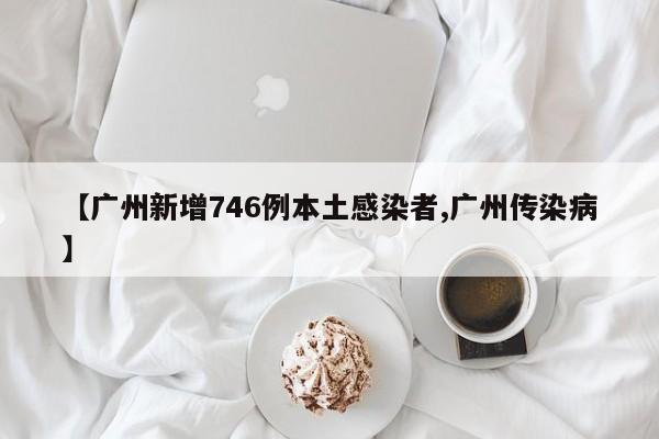 【广州新增746例本土感染者,广州传染病】