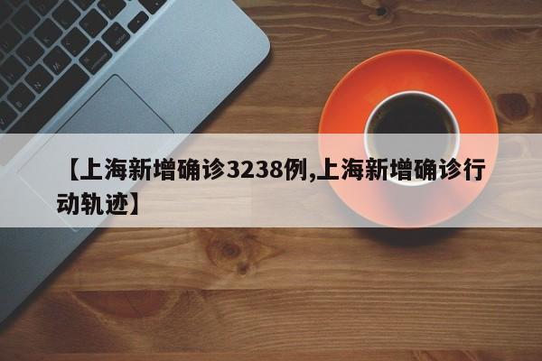 【上海新增确诊3238例,上海新增确诊行动轨迹】