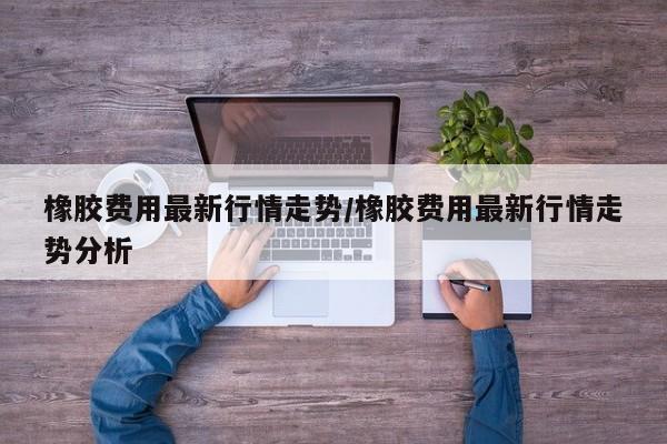 橡胶费用最新行情走势/橡胶费用最新行情走势分析