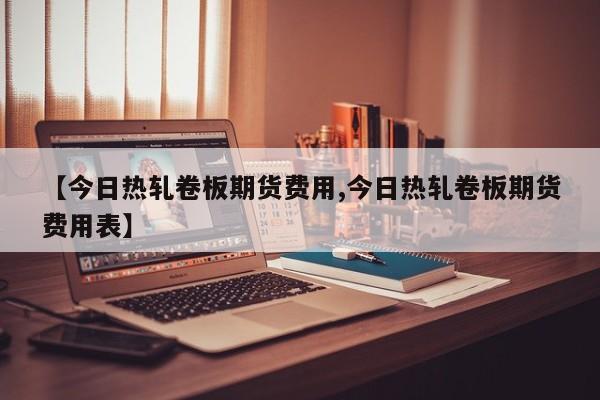 【今日热轧卷板期货费用,今日热轧卷板期货费用表】