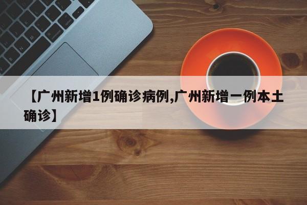 【广州新增1例确诊病例,广州新增一例本土确诊】