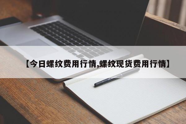 【今日螺纹费用行情,螺纹现货费用行情】