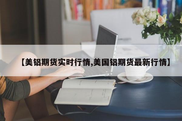 【美铝期货实时行情,美国铝期货最新行情】