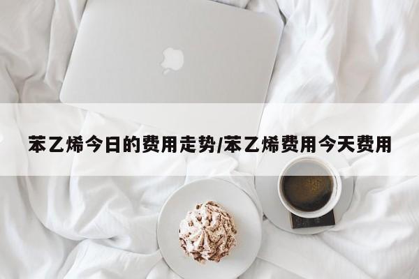 苯乙烯今日的费用走势/苯乙烯费用今天费用