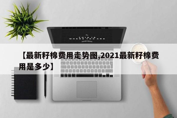 【最新籽棉费用走势图,2021最新籽棉费用是多少】