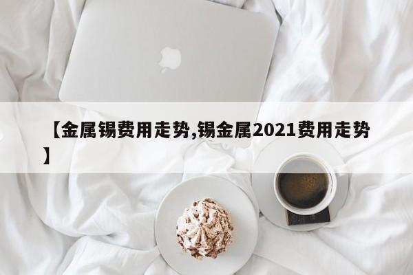【金属锡费用走势,锡金属2021费用走势】