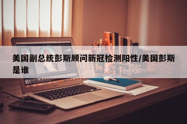美国副总统彭斯顾问新冠检测阳性/美国彭斯是谁