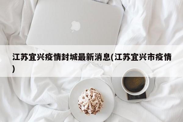 江苏宜兴疫情封城最新消息(江苏宜兴市疫情)