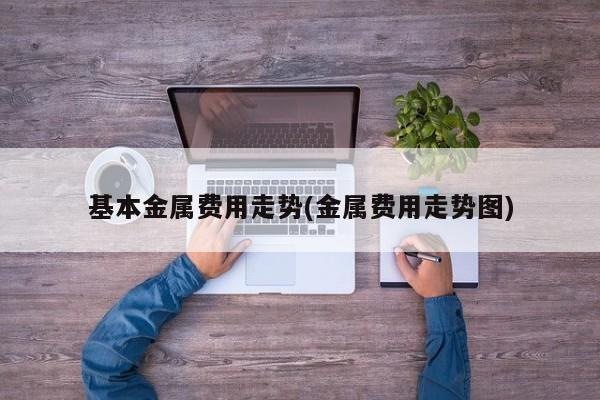 基本金属费用走势(金属费用走势图)