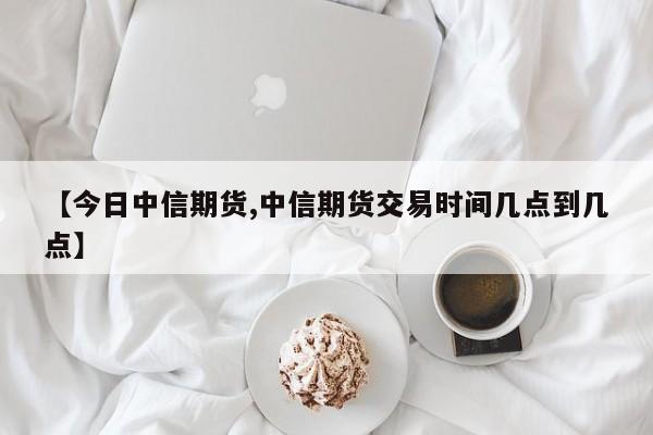 【今日中信期货,中信期货交易时间几点到几点】