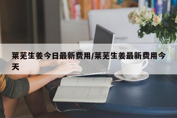 莱芜生姜今日最新费用/莱芜生姜最新费用今天