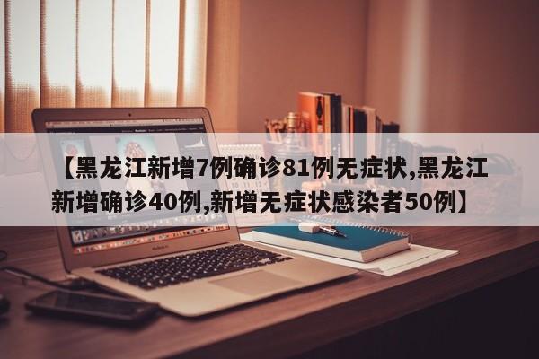 【黑龙江新增7例确诊81例无症状,黑龙江新增确诊40例,新增无症状感染者50例】