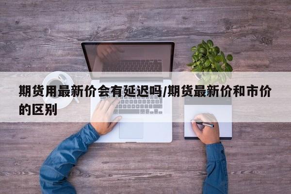期货用最新价会有延迟吗/期货最新价和市价的区别