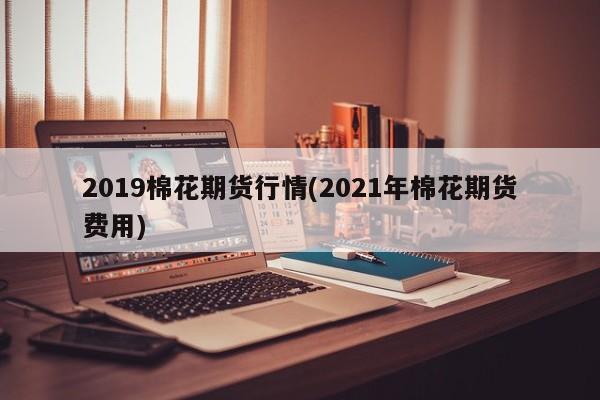 2019棉花期货行情(2021年棉花期货费用)