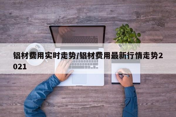 铝材费用实时走势/铝材费用最新行情走势2021