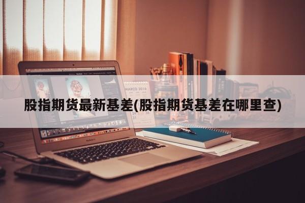 股指期货最新基差(股指期货基差在哪里查)