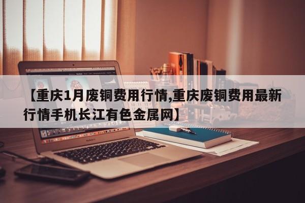 【重庆1月废铜费用行情,重庆废铜费用最新行情手机长江有色金属网】