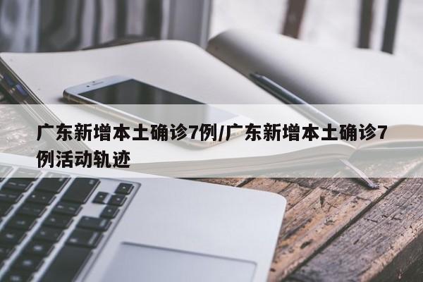 广东新增本土确诊7例/广东新增本土确诊7例活动轨迹