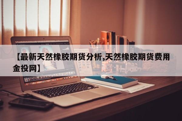 【最新天然橡胶期货分析,天然橡胶期货费用金投网】