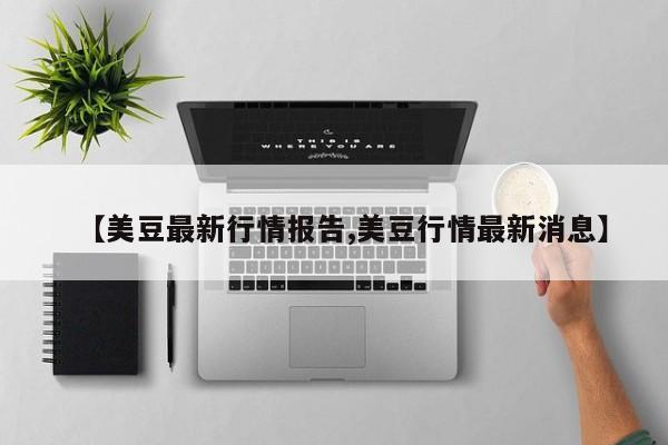 【美豆最新行情报告,美豆行情最新消息】