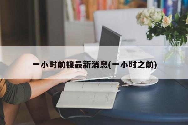 一小时前镍最新消息(一小时之前)