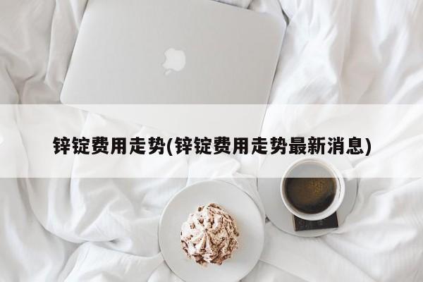锌锭费用走势(锌锭费用走势最新消息)