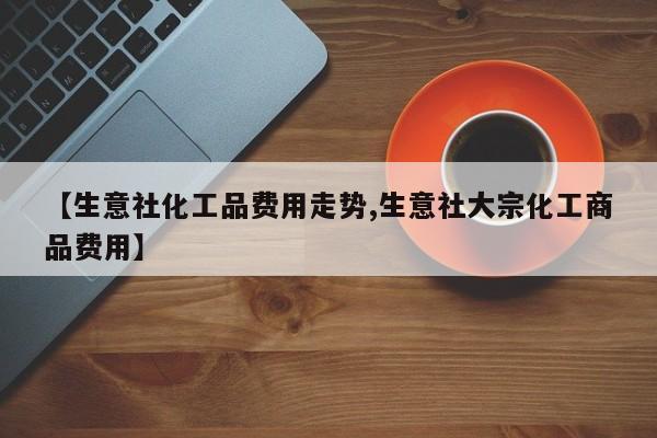 【生意社化工品费用走势,生意社大宗化工商品费用】