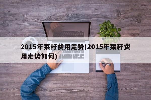 2015年菜籽费用走势(2015年菜籽费用走势如何)