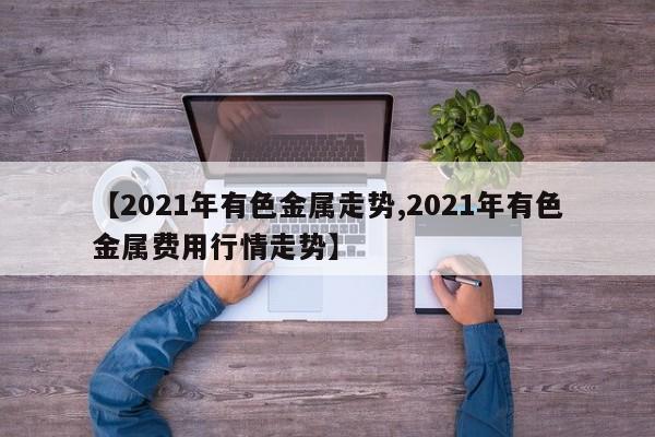 【2021年有色金属走势,2021年有色金属费用行情走势】