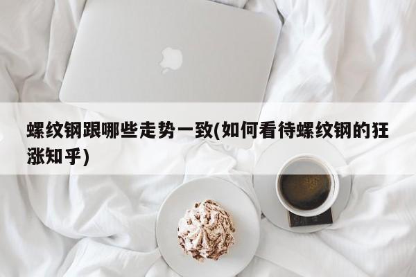 螺纹钢跟哪些走势一致(如何看待螺纹钢的狂涨知乎)